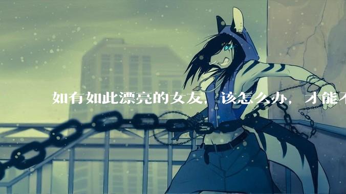 如有如此漂亮的女友，该怎么办，才能不弄丢？
