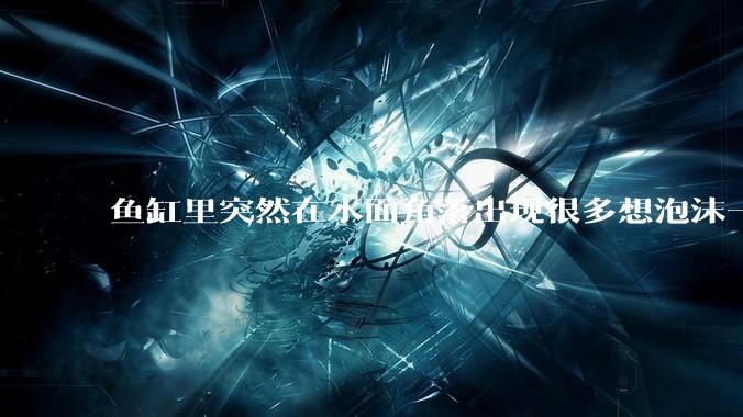 鱼缸里突然在水面角落出现很多想泡沫一样的气泡是怎么回事？