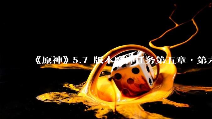 《原神》5.7 版本魔神任务第五章•第六幕「你存在的时空」体验如何？
